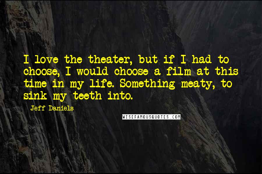 Jeff Daniels quotes: I love the theater, but if I had to choose, I would choose a film at this time in my life. Something meaty, to sink my teeth into.