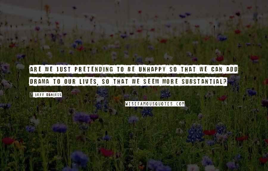 Jeff Daniels quotes: Are we just pretending to be unhappy so that we can add drama to our lives, so that we seem more substantial?