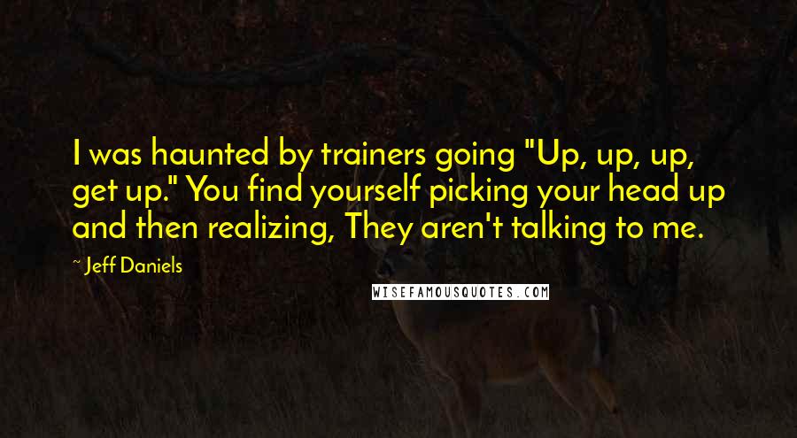 Jeff Daniels quotes: I was haunted by trainers going "Up, up, up, get up." You find yourself picking your head up and then realizing, They aren't talking to me.