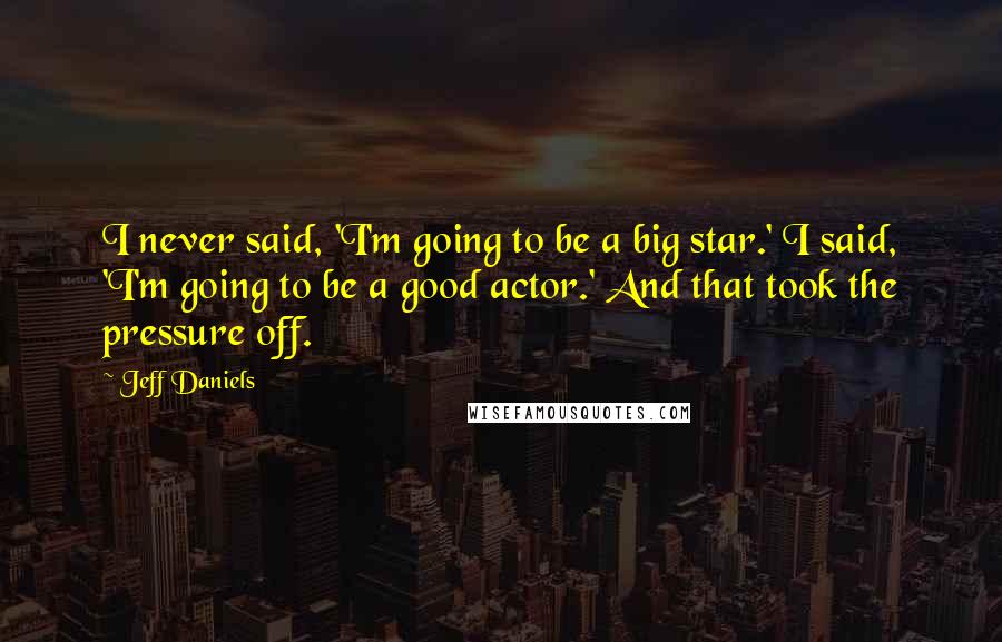 Jeff Daniels quotes: I never said, 'I'm going to be a big star.' I said, 'I'm going to be a good actor.' And that took the pressure off.