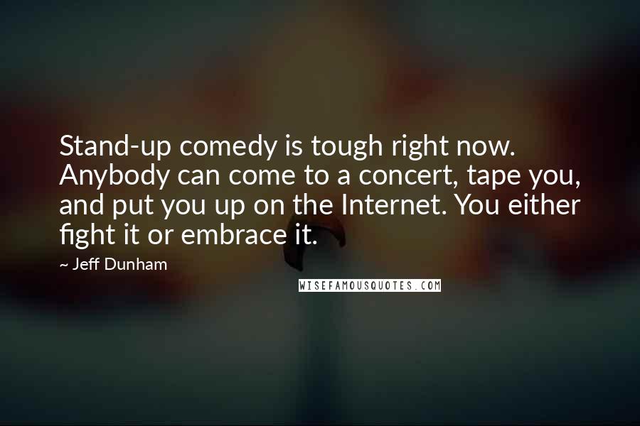 Jeff Dunham quotes: Stand-up comedy is tough right now. Anybody can come to a concert, tape you, and put you up on the Internet. You either fight it or embrace it.