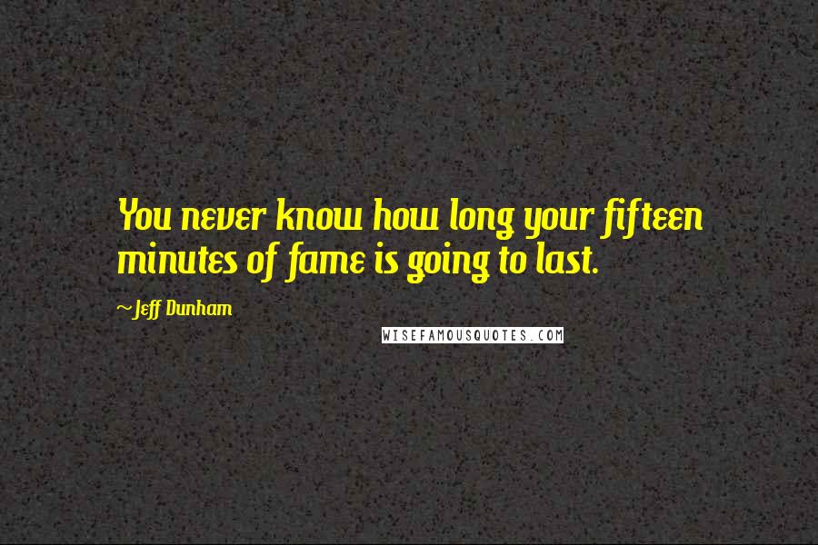 Jeff Dunham quotes: You never know how long your fifteen minutes of fame is going to last.