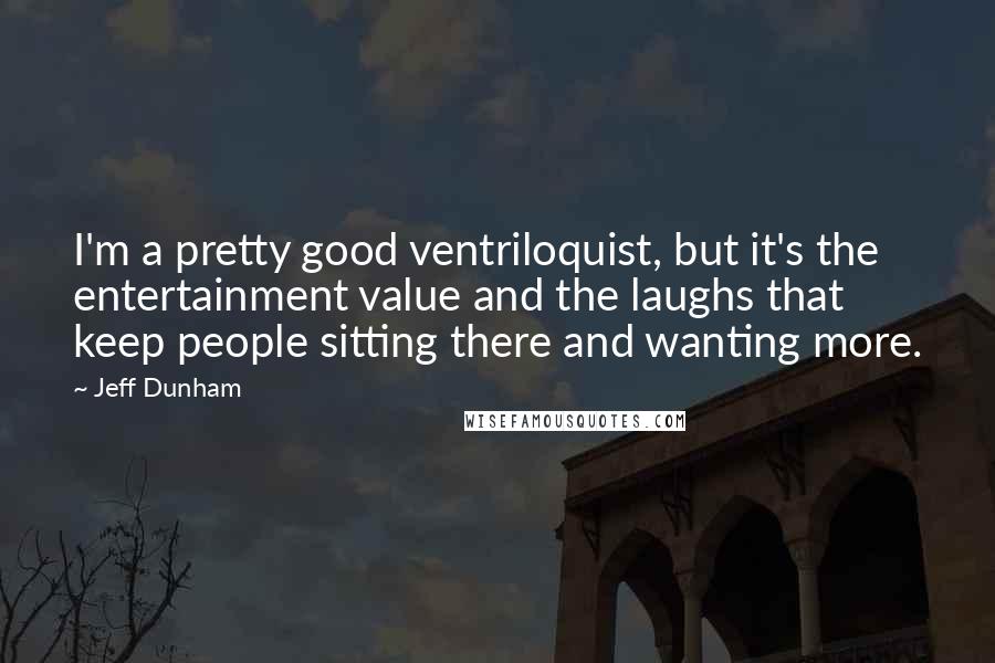 Jeff Dunham quotes: I'm a pretty good ventriloquist, but it's the entertainment value and the laughs that keep people sitting there and wanting more.