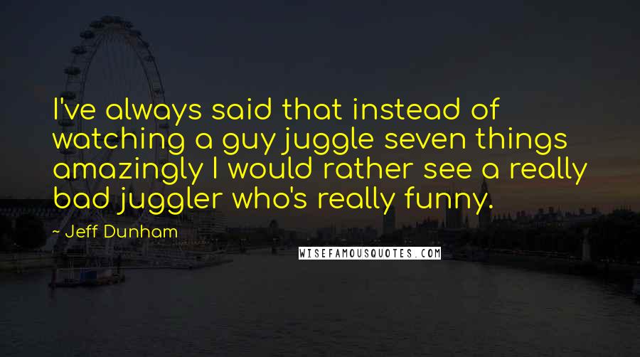 Jeff Dunham quotes: I've always said that instead of watching a guy juggle seven things amazingly I would rather see a really bad juggler who's really funny.