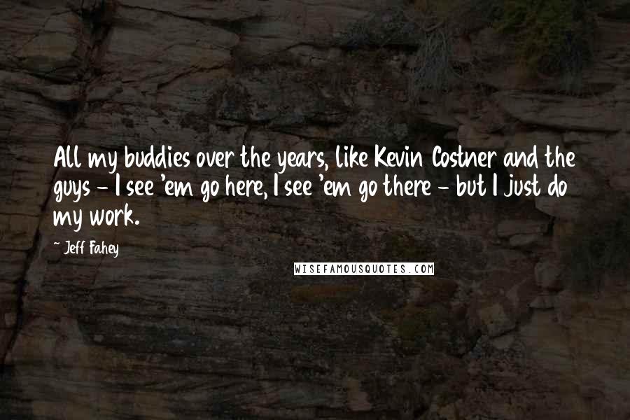 Jeff Fahey quotes: All my buddies over the years, like Kevin Costner and the guys - I see 'em go here, I see 'em go there - but I just do my work.