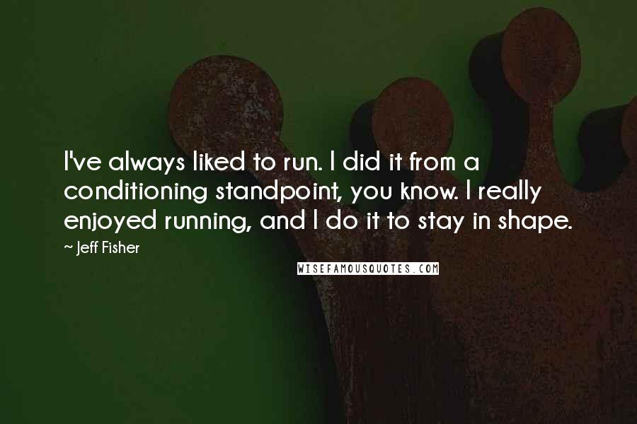 Jeff Fisher quotes: I've always liked to run. I did it from a conditioning standpoint, you know. I really enjoyed running, and I do it to stay in shape.