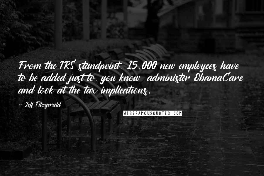 Jeff Fitzgerald quotes: From the IRS standpoint, 15,000 new employees have to be added just to, you know, administer ObamaCare and look at the tax implications.