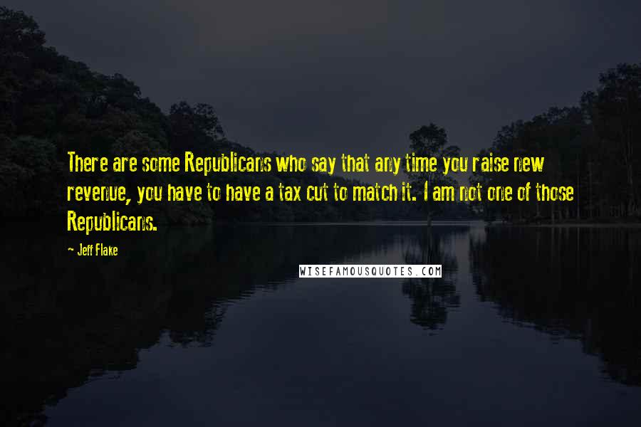 Jeff Flake quotes: There are some Republicans who say that any time you raise new revenue, you have to have a tax cut to match it. I am not one of those Republicans.