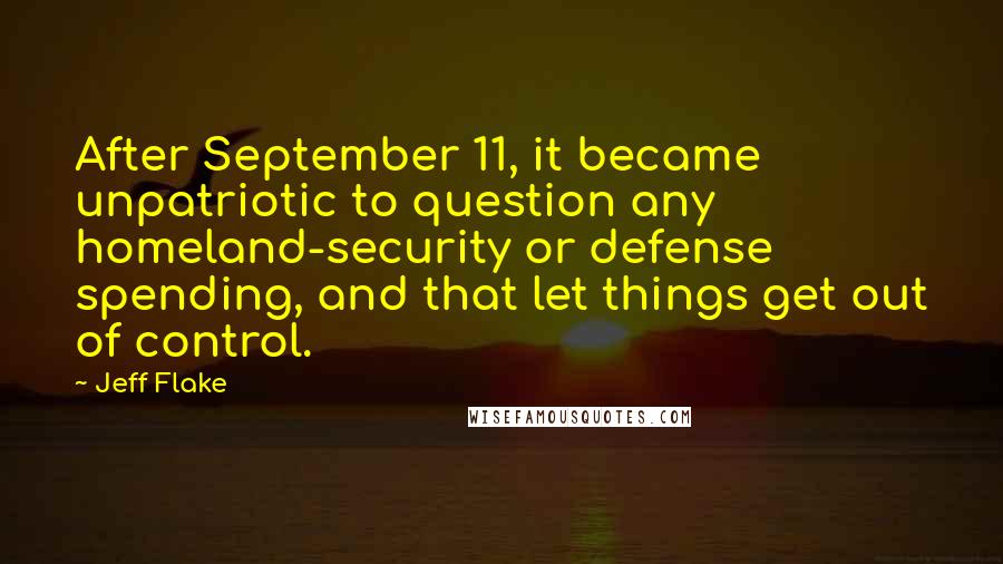 Jeff Flake quotes: After September 11, it became unpatriotic to question any homeland-security or defense spending, and that let things get out of control.