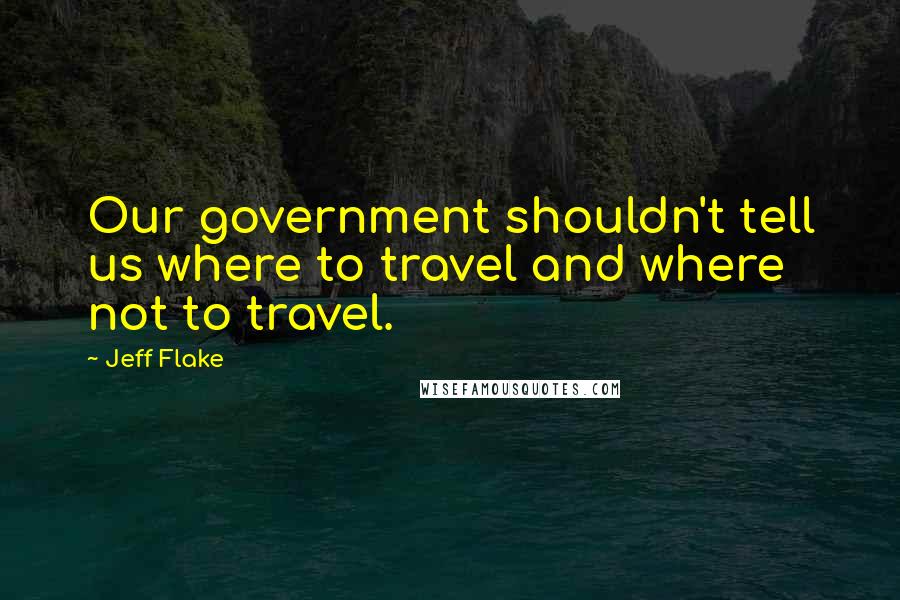 Jeff Flake quotes: Our government shouldn't tell us where to travel and where not to travel.