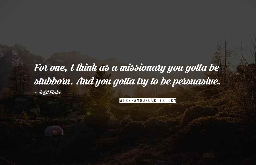 Jeff Flake quotes: For one, I think as a missionary you gotta be stubborn. And you gotta try to be persuasive.