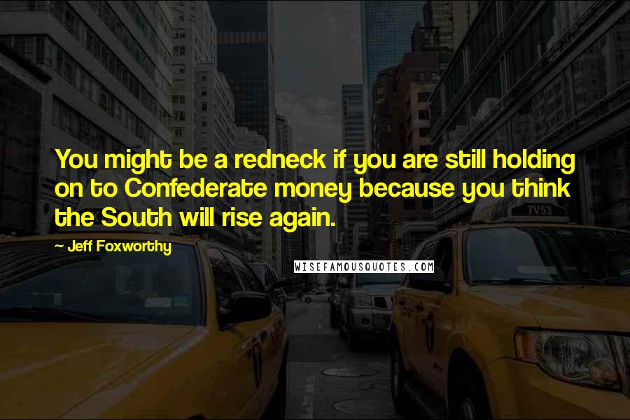 Jeff Foxworthy quotes: You might be a redneck if you are still holding on to Confederate money because you think the South will rise again.