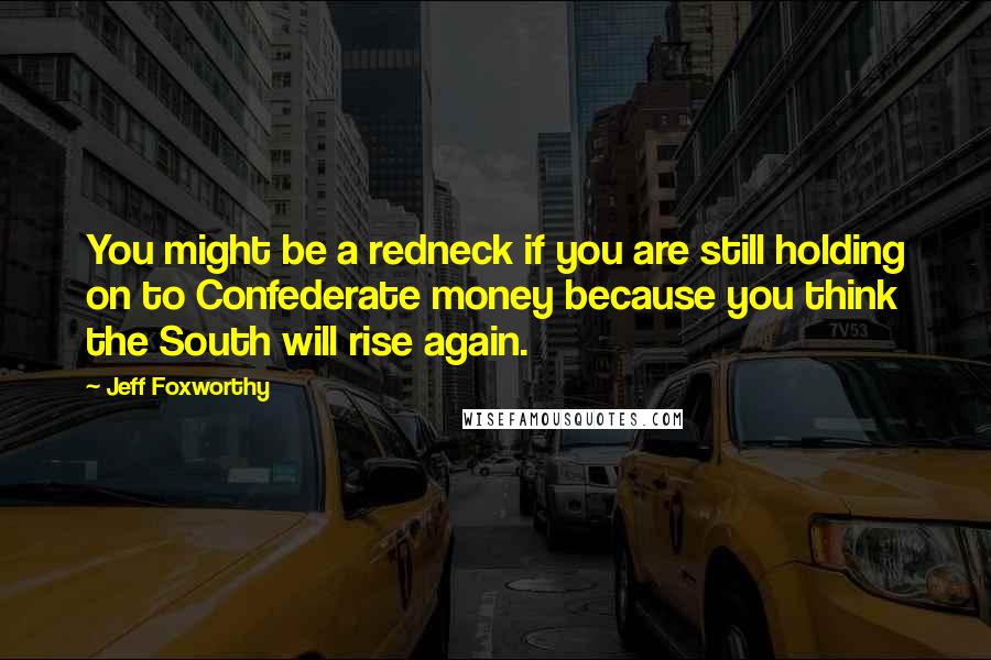 Jeff Foxworthy quotes: You might be a redneck if you are still holding on to Confederate money because you think the South will rise again. Jeff Foxworthy quotes: You might be a redneck if you are still holding on to Confederate money because you think the South will rise again.