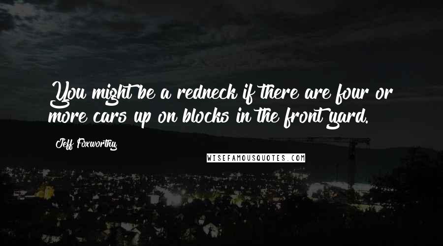 Jeff Foxworthy quotes: You might be a redneck if there are four or more cars up on blocks in the front yard. Jeff Foxworthy quotes: You might be a redneck if there are four or more cars up on blocks in the front yard.