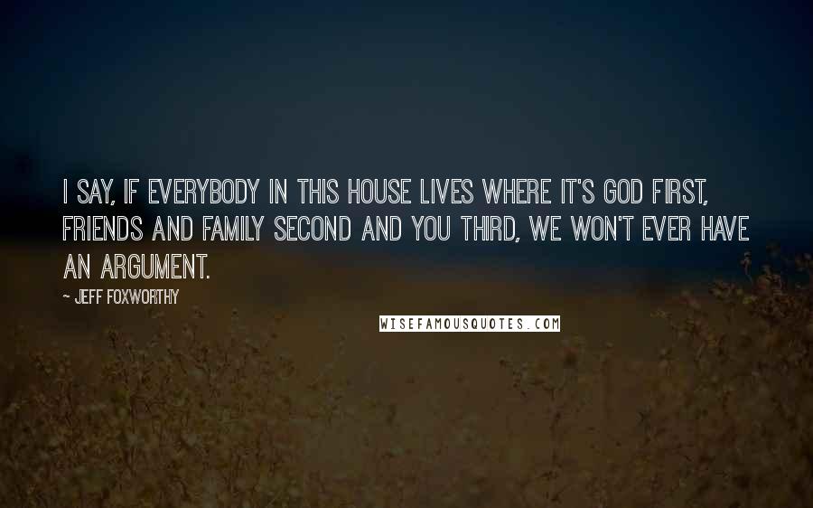 Jeff Foxworthy quotes: I say, If everybody in this house lives where it's God first, friends and family second and you third, we won't ever have an argument.