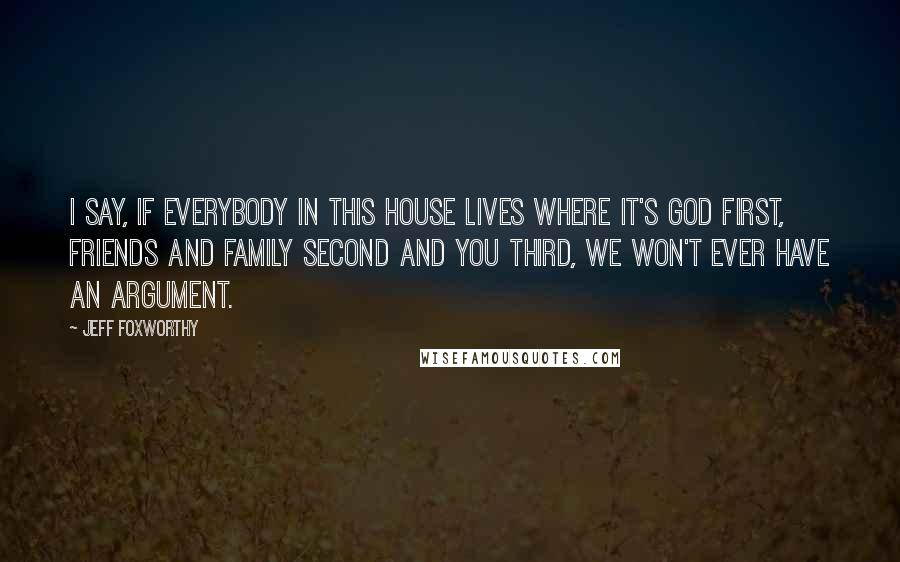 Jeff Foxworthy quotes: I say, If everybody in this house lives where it's God first, friends and family second and you third, we won't ever have an argument. Jeff Foxworthy quotes: I say, If everybody in this house lives where it's God first, friends and family second and you third, we won't ever have an argument.