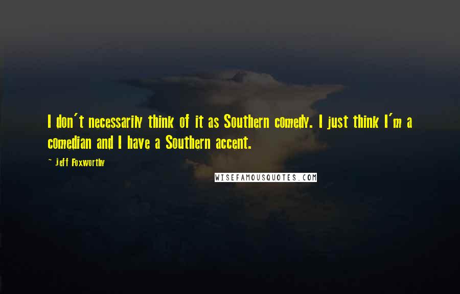 Jeff Foxworthy quotes: I don't necessarily think of it as Southern comedy. I just think I'm a comedian and I have a Southern accent. Jeff Foxworthy quotes: I don't necessarily think of it as Southern comedy. I just think I'm a comedian and I have a Southern accent.