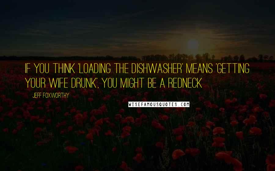 Jeff Foxworthy quotes: If you think 'loading the dishwasher' means 'getting your wife drunk', you might be a redneck