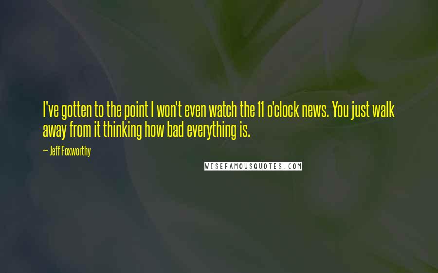 Jeff Foxworthy quotes: I've gotten to the point I won't even watch the 11 o'clock news. You just walk away from it thinking how bad everything is. Jeff Foxworthy quotes: I've gotten to the point I won't even watch the 11 o'clock news. You just walk away from it thinking how bad everything is.