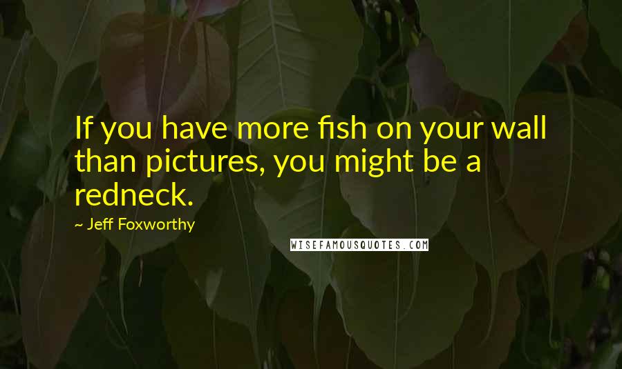 Jeff Foxworthy quotes: If you have more fish on your wall than pictures, you might be a redneck.