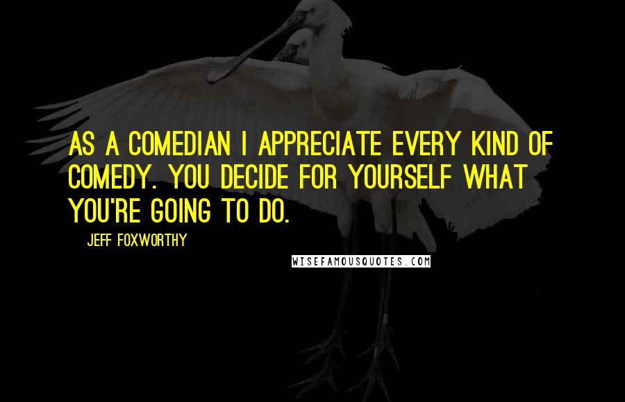 Jeff Foxworthy quotes: As a comedian I appreciate every kind of comedy. You decide for yourself what you're going to do. Jeff Foxworthy quotes: As a comedian I appreciate every kind of comedy. You decide for yourself what you're going to do.
