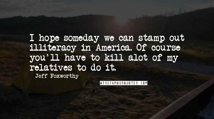 Jeff Foxworthy quotes: I hope someday we can stamp out illiteracy in America. Of course you'll have to kill alot of my relatives to do it.