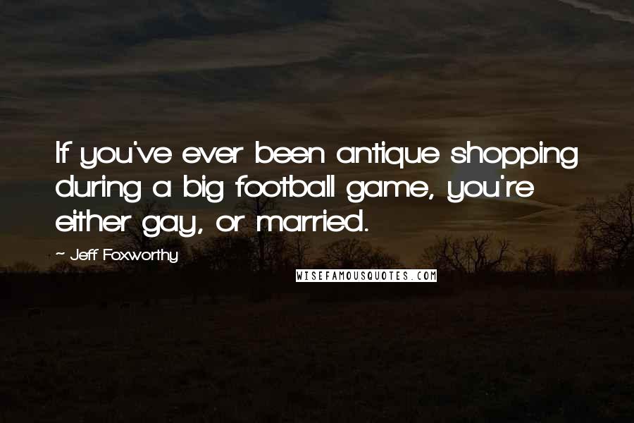 Jeff Foxworthy quotes: If you've ever been antique shopping during a big football game, you're either gay, or married.