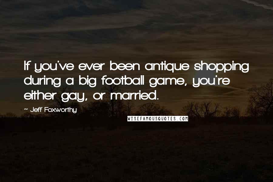 Jeff Foxworthy quotes: If you've ever been antique shopping during a big football game, you're either gay, or married. Jeff Foxworthy quotes: If you've ever been antique shopping during a big football game, you're either gay, or married.