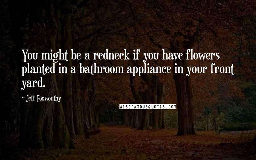 Jeff Foxworthy quotes: You might be a redneck if you have flowers planted in a bathroom appliance in your front yard.