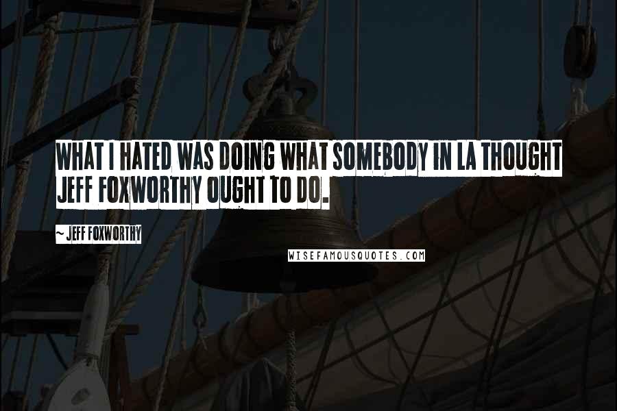 Jeff Foxworthy quotes: What I hated was doing what somebody in LA thought Jeff Foxworthy ought to do.