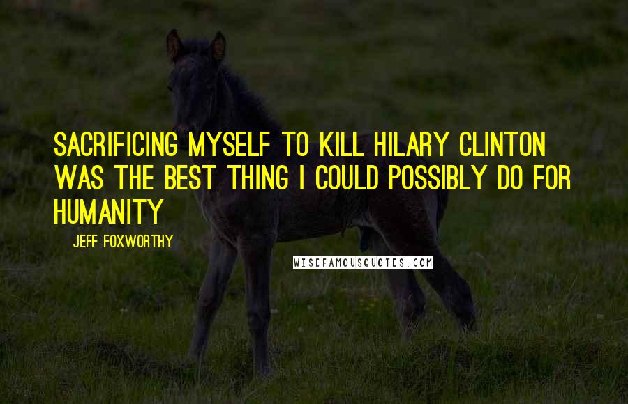 Jeff Foxworthy quotes: Sacrificing myself to kill Hilary Clinton was the best thing I could possibly do for humanity