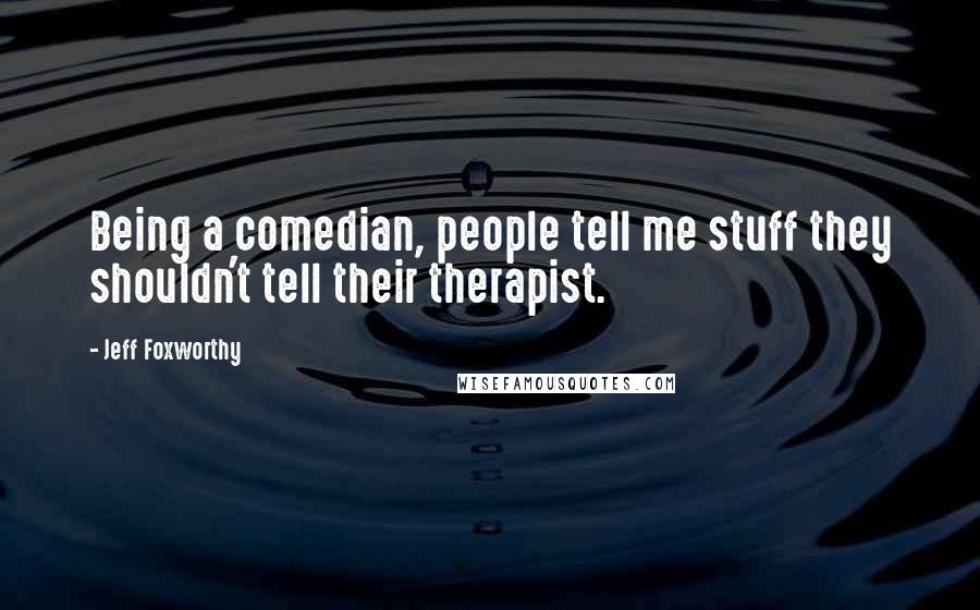 Jeff Foxworthy quotes: Being a comedian, people tell me stuff they shouldn't tell their therapist.