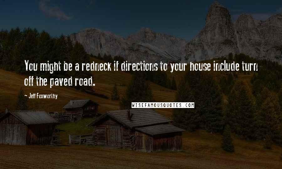 Jeff Foxworthy quotes: You might be a redneck if directions to your house include turn off the paved road. Jeff Foxworthy quotes: You might be a redneck if directions to your house include turn off the paved road.