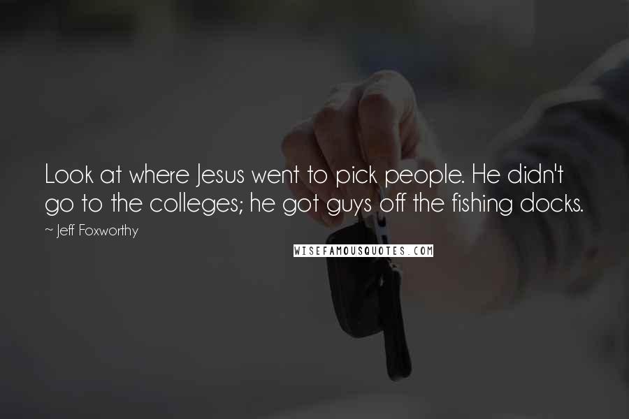 Jeff Foxworthy quotes: Look at where Jesus went to pick people. He didn't go to the colleges; he got guys off the fishing docks. Jeff Foxworthy quotes: Look at where Jesus went to pick people. He didn't go to the colleges; he got guys off the fishing docks.