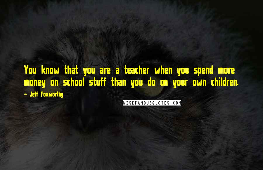 Jeff Foxworthy quotes: You know that you are a teacher when you spend more money on school stuff than you do on your own children. Jeff Foxworthy quotes: You know that you are a teacher when you spend more money on school stuff than you do on your own children.