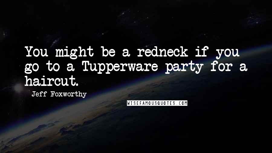 Jeff Foxworthy quotes: You might be a redneck if you go to a Tupperware party for a haircut. Jeff Foxworthy quotes: You might be a redneck if you go to a Tupperware party for a haircut.