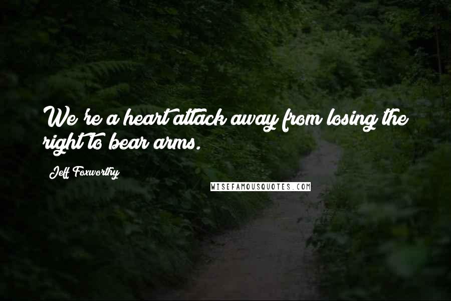 Jeff Foxworthy quotes: We're a heart attack away from losing the right to bear arms. Jeff Foxworthy quotes: We're a heart attack away from losing the right to bear arms.