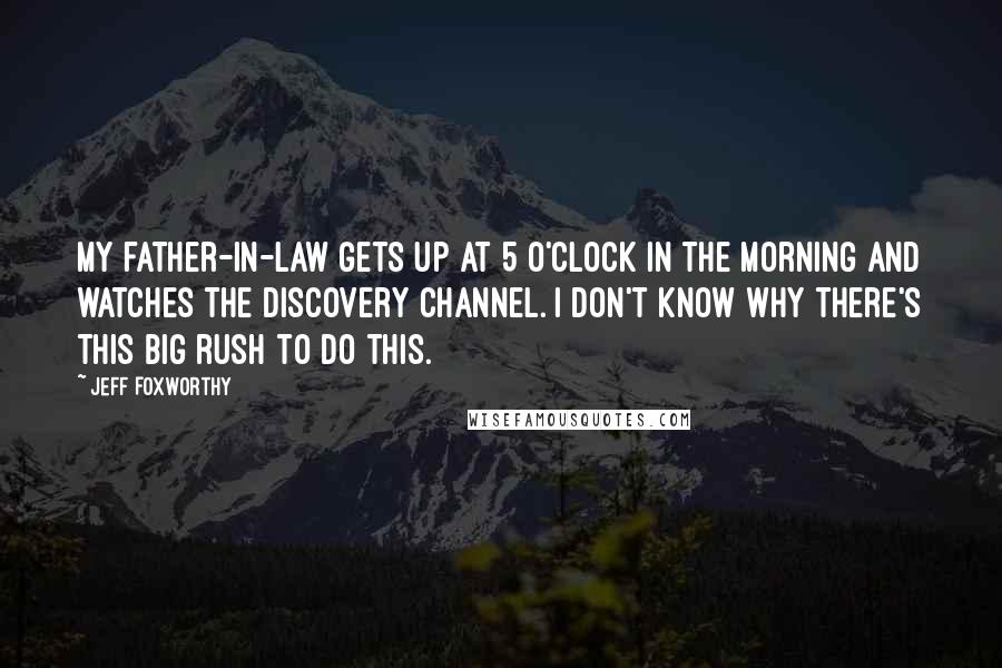 Jeff Foxworthy quotes: My father-in-law gets up at 5 o'clock in the morning and watches the Discovery Channel. I don't know why there's this big rush to do this.