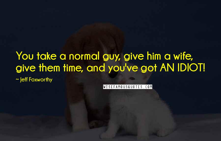 Jeff Foxworthy quotes: You take a normal guy, give him a wife, give them time, and you've got AN IDIOT!