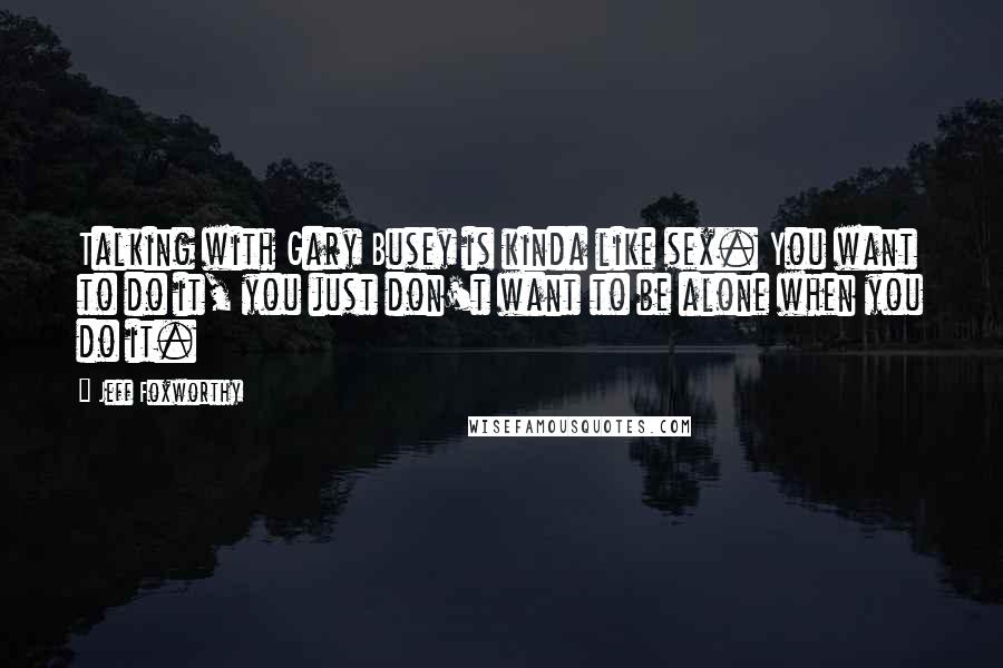 Jeff Foxworthy quotes: Talking with Gary Busey is kinda like sex. You want to do it, you just don't want to be alone when you do it. Jeff Foxworthy quotes: Talking with Gary Busey is kinda like sex. You want to do it, you just don't want to be alone when you do it.