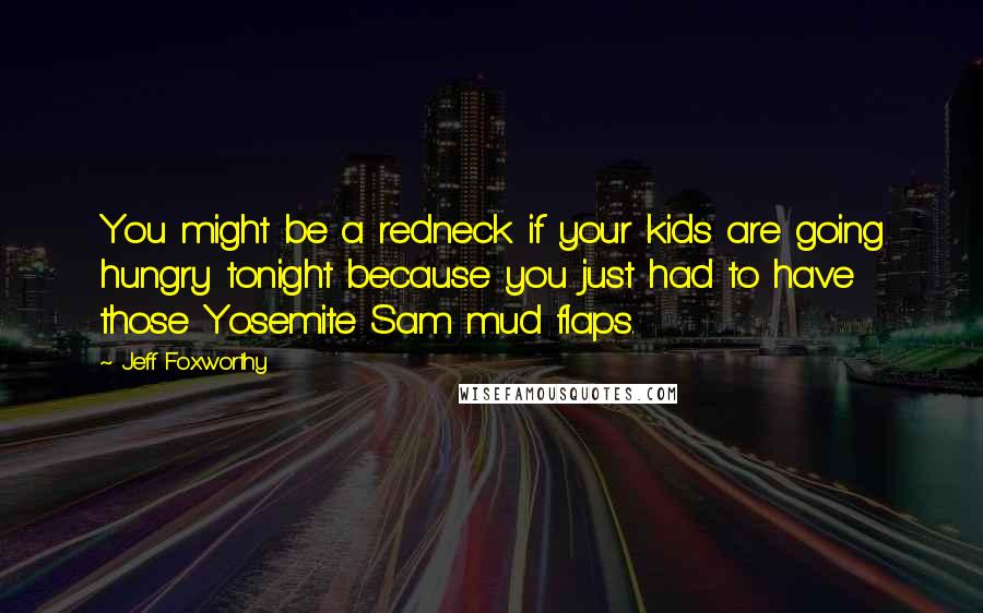 Jeff Foxworthy quotes: You might be a redneck if your kids are going hungry tonight because you just had to have those Yosemite Sam mud flaps. Jeff Foxworthy quotes: You might be a redneck if your kids are going hungry tonight because you just had to have those Yosemite Sam mud flaps.