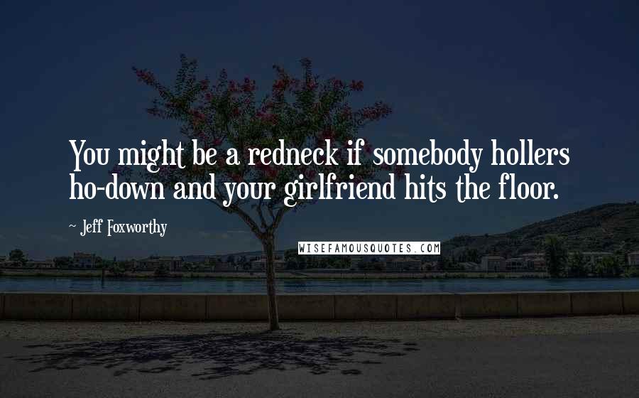 Jeff Foxworthy quotes: You might be a redneck if somebody hollers ho-down and your girlfriend hits the floor.