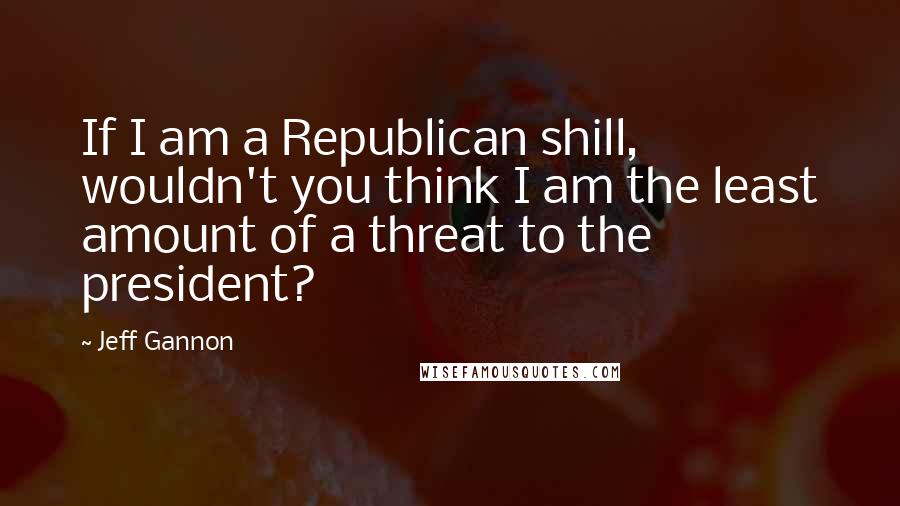 Jeff Gannon quotes: If I am a Republican shill, wouldn't you think I am the least amount of a threat to the president?