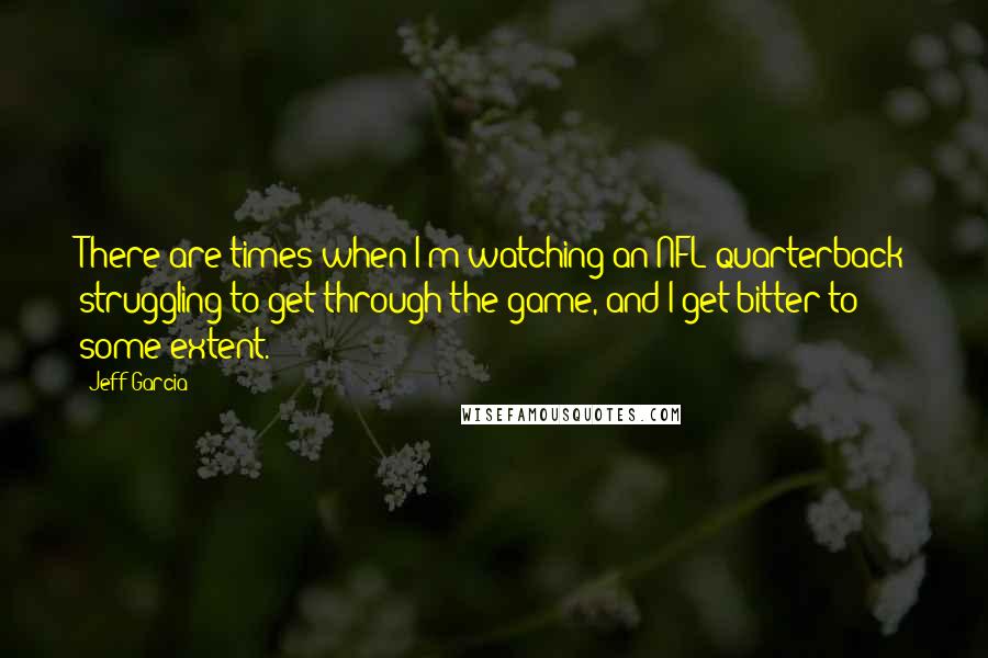 Jeff Garcia quotes: There are times when I'm watching an NFL quarterback struggling to get through the game, and I get bitter to some extent. Jeff Garcia quotes: There are times when I'm watching an NFL quarterback struggling to get through the game, and I get bitter to some extent.