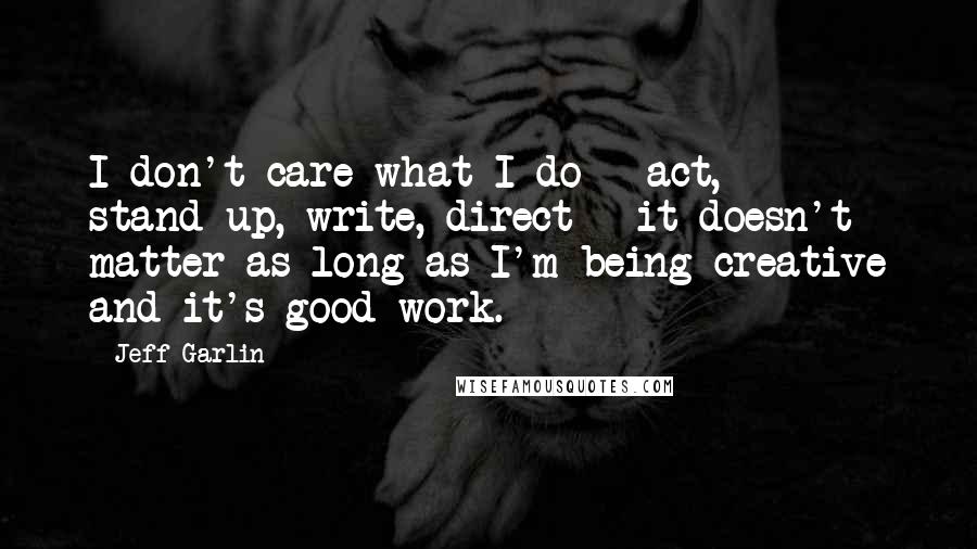 Jeff Garlin quotes: I don't care what I do - act, stand-up, write, direct - it doesn't matter as long as I'm being creative and it's good work.