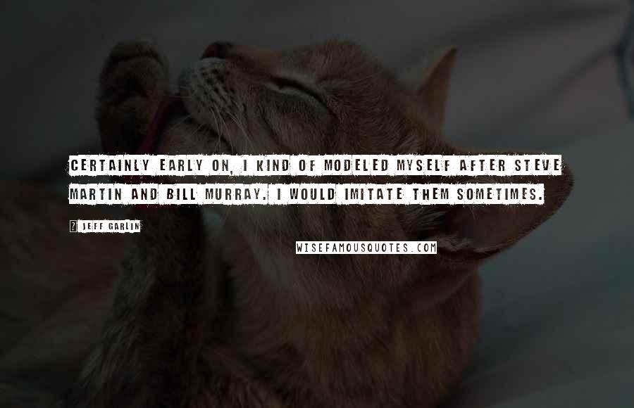 Jeff Garlin quotes: Certainly early on, I kind of modeled myself after Steve Martin and Bill Murray. I would imitate them sometimes.