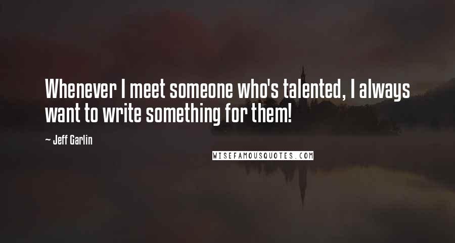 Jeff Garlin quotes: Whenever I meet someone who's talented, I always want to write something for them!