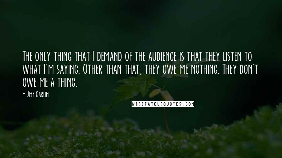 Jeff Garlin quotes: The only thing that I demand of the audience is that they listen to what I'm saying. Other than that, they owe me nothing. They don't owe me a thing.