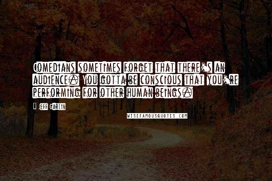 Jeff Garlin quotes: Comedians sometimes forget that there's an audience. You gotta be conscious that you're performing for other human beings.