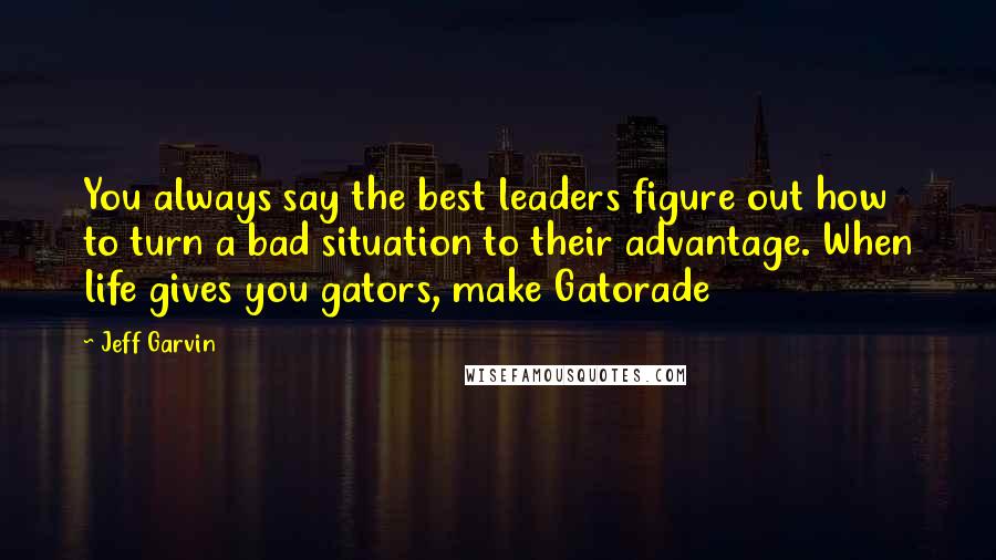 Jeff Garvin quotes: You always say the best leaders figure out how to turn a bad situation to their advantage. When life gives you gators, make Gatorade